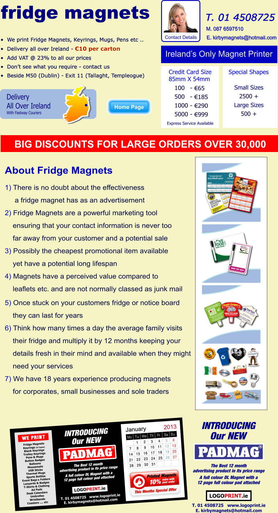 	We print Fridge Magnets, Keyrings, Mugs, Pens etc .. 	Delivery all over Ireland - 10 per carton 	Add VAT @ 23% to all our prices 	Dont see what you require - contact us 	Beside M50 (Dublin) - Exit 11 (Tallaght, Templeogue)                     T. 01 4508725  M. 087 6597510 E. kirbymagnets@hotmail.com  Delivery All Over Ireland With Fastway Couriers Irelands Only Magnet Printer Credit Card Size 85mm X 54mm 100 500 1000 5000 - - - - 65 185 290 999 Small Sizes 2500 + Large Sizes 500 + Special Shapes Express Service Available Home Page About Fridge Magnets  1) There is no doubt about the effectiveness      a fridge magnet has as an advertisement 2) Fridge Magnets are a powerful marketing tool     ensuring that your contact information is never too     far away from your customer and a potential sale 3) Possibly the cheapest promotional item available     yet have a potential long lifespan 4) Magnets have a perceived value compared to      leaflets etc. and are not normally classed as junk mail 5) Once stuck on your customers fridge or notice board     they can last for years 6) Think how many times a day the average family visits     their fridge and multiply it by 12 months keeping your     details fresh in their mind and available when they might     need your services 7) We have 18 years experience producing magnets     for corporates, small businesses and sole traders Big BIG DISCOUNTS FOR LARGE ORDERS OVER 30,000 Home Page fridge magnets